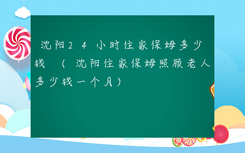 沈阳24小时住家保姆多少钱 (沈阳住家保姆照顾老人多少钱一个月)